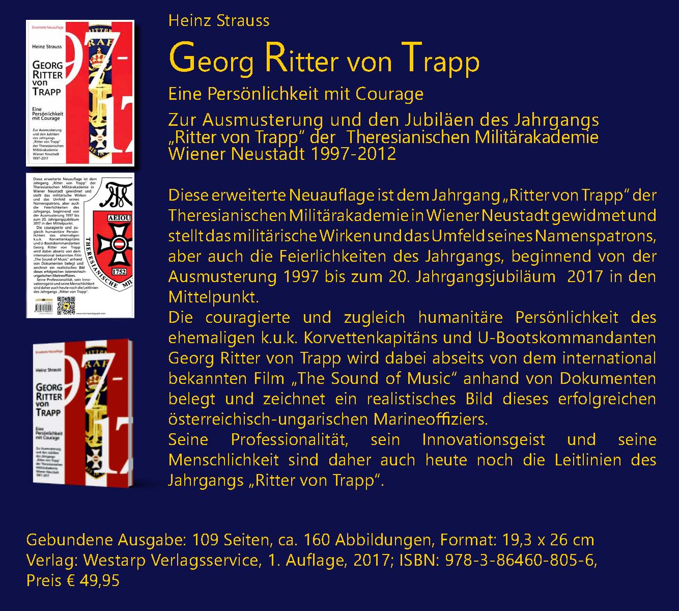 Heinz Strauss; Georg Ritter von Trapp; Eine Pers�nlichkeit mit Courage; Zur Ausmusterung und den Jubil�en des Jahrgangs „Ritter von Trapp“ der Theresianischen Milit�rakademie Wiener Neustadt 1997-2012. Diese erweiterte Neuauflage ist dem Jahrgang „Ritter von Trapp“ der Theresianischen Milit�rakademie in Wiener Neustadt gewidmet und stellt das milit�rische Wirken und das Umfeld seines Namenspatrons, aber auch die Feierlichkeiten des Jahrgangs, beginnend von der Ausmusterung 1997 bis zum 20. Jahrgangsjubil�um  2017 in den Mittelpunkt. Die couragierte und zugleich humanit�re Pers�nlichkeit des ehemaligen k.u.k. Korvettenkapit�ns und U-Bootskommandanten Georg Ritter von Trapp wird dabei abseits von dem international bekannten Film „The Sound of Music“ anhand von Dokumenten belegt und zeichnet ein realistisches Bild dieses erfolgreichen �sterreichisch-ungarischen Marineoffiziers. Seine Professionalit�t, sein Innovationsgeist und seine Menschlichkeit sind daher auch heute noch die Leitlinien des Jahrgangs „Ritter von Trapp“.